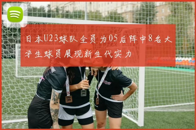 日本U23球队全员为05后阵中8名大学生球员展现新生代实力