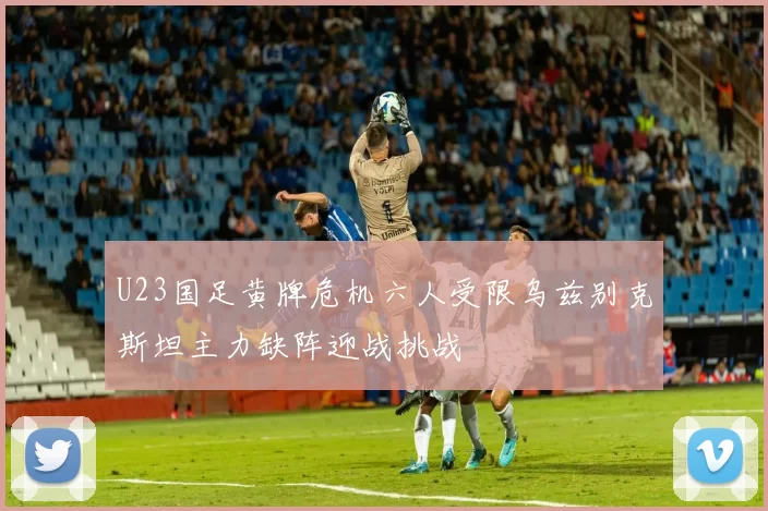 U23国足黄牌危机六人受限乌兹别克斯坦主力缺阵迎战挑战