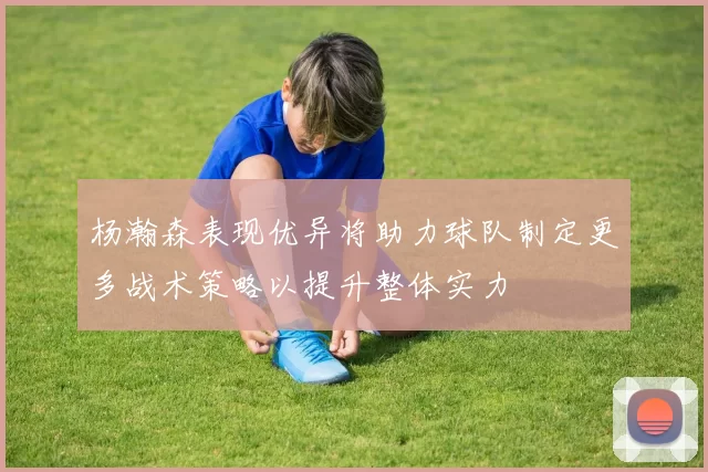 杨瀚森表现优异将助力球队制定更多战术策略以提升整体实力