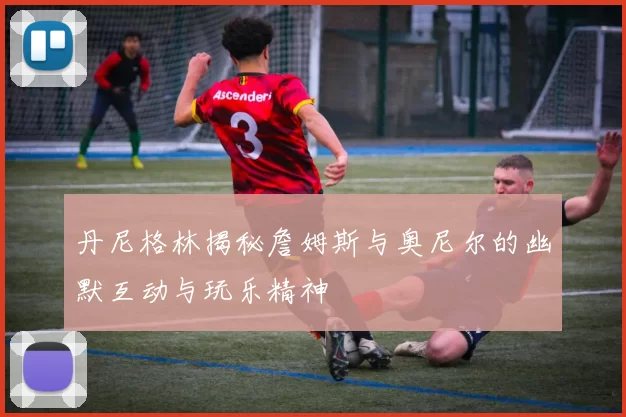 丹尼格林揭秘詹姆斯与奥尼尔的幽默互动与玩乐精神