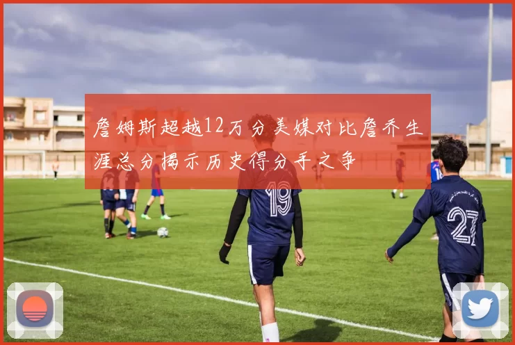 詹姆斯超越12万分美媒对比詹乔生涯总分揭示历史得分手之争