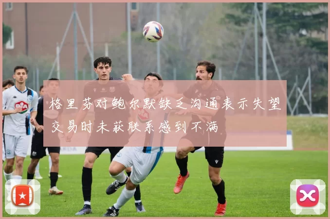 格里芬对鲍尔默缺乏沟通表示失望交易时未获联系感到不满