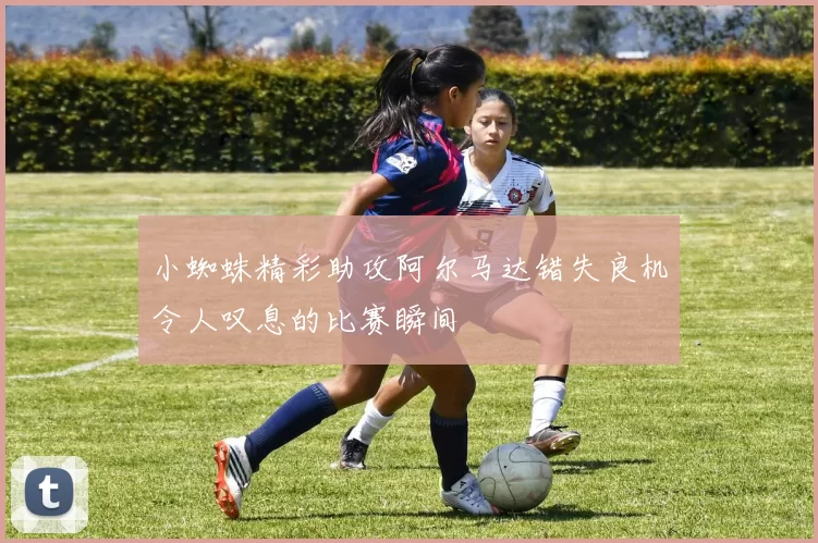 小蜘蛛精彩助攻阿尔马达错失良机令人叹息的比赛瞬间