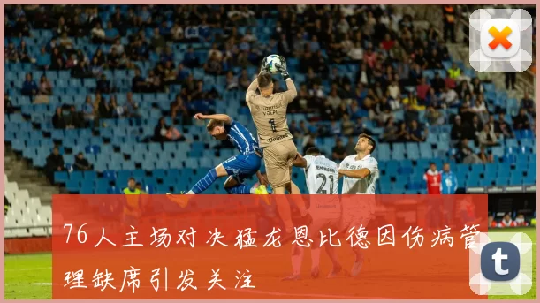 76人主场对决猛龙恩比德因伤病管理缺席引发关注