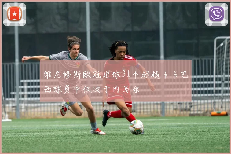 维尼修斯欧冠进球31个超越卡卡巴西球员中仅次于内马尔