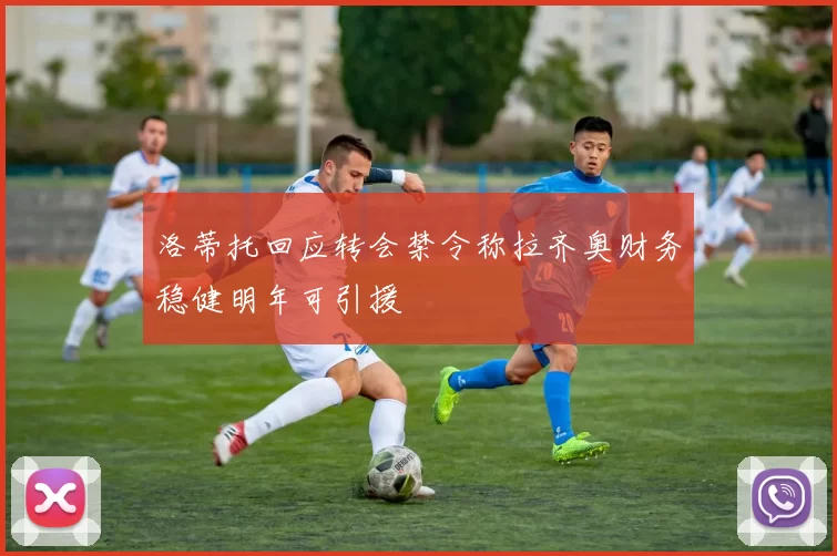 洛蒂托回应转会禁令称拉齐奥财务稳健明年可引援