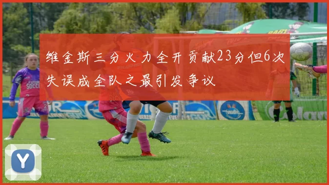 维金斯三分火力全开贡献23分但6次失误成全队之最引发争议