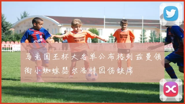 马竞国王杯大名单公布格列兹曼领衔小蜘蛛瑟尔洛特因伤缺席