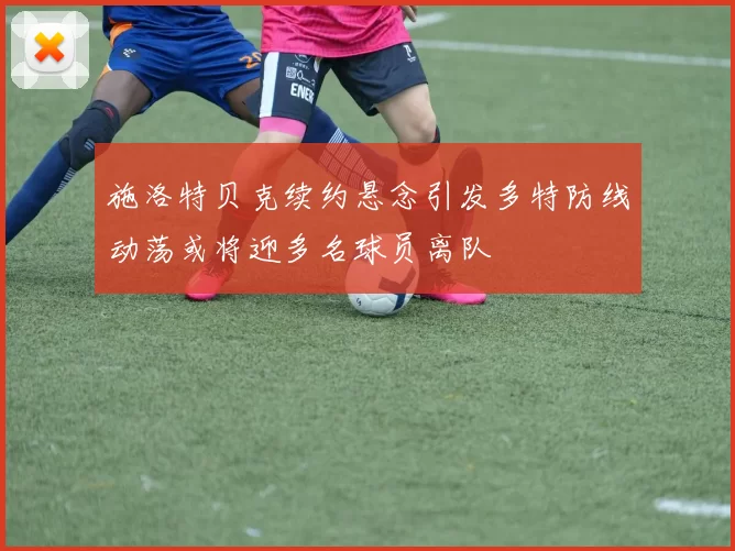 施洛特贝克续约悬念引发多特防线动荡或将迎多名球员离队