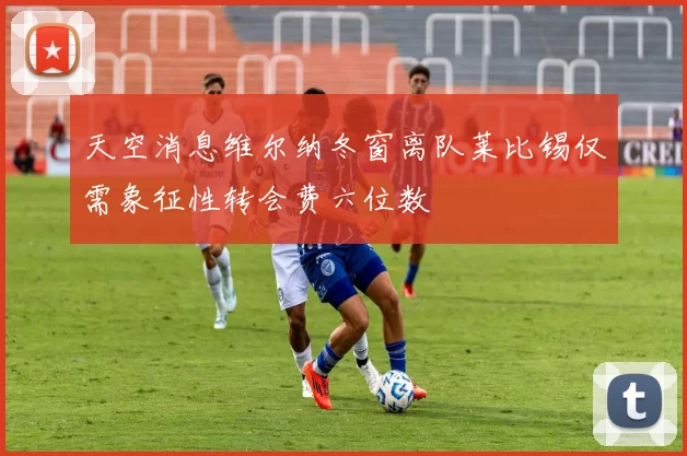 天空消息维尔纳冬窗离队莱比锡仅需象征性转会费六位数